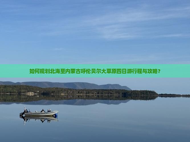 如何规划北海至内蒙古呼伦贝尔大草原四日游行程与攻略？