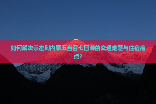如何解决崇左到内蒙五当召七日游的交通难题与住宿痛点？