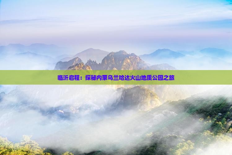 临沂启程：探秘内蒙乌兰哈达火山地质公园之旅