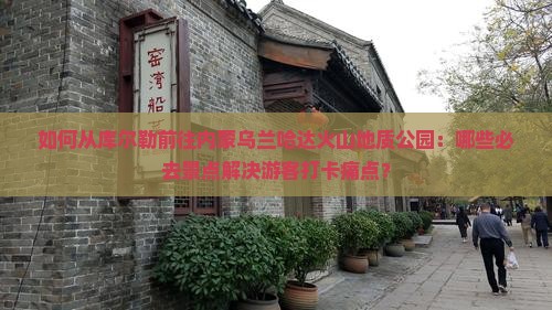 如何从库尔勒前往内蒙乌兰哈达火山地质公园：哪些必去景点解决游客打卡痛点？