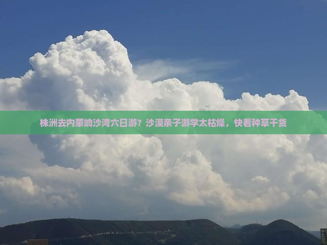 株洲去内蒙响沙湾六日游？沙漠亲子游学太枯燥，快看种草干货