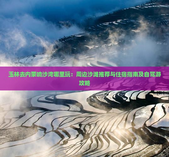 玉林去内蒙响沙湾哪里玩：周边沙滩推荐与住宿指南及自驾游攻略