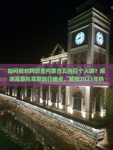 如何规划阿坝至内蒙古五当召个人游？解决高原与草原旅行痛点，解锁2023年热门旅行新体验！
