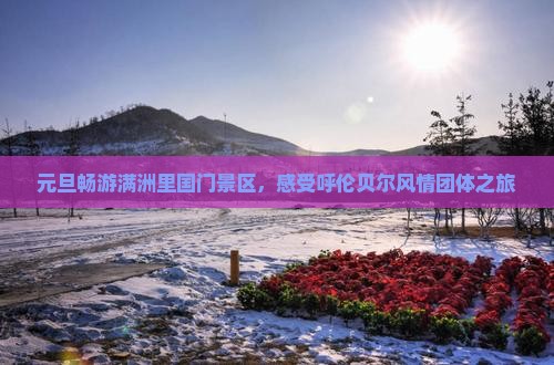 元旦畅游满洲里国门景区，感受呼伦贝尔风情团体之旅