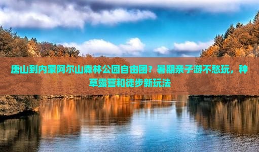 唐山到内蒙阿尔山森林公园自由团？暑期亲子游不愁玩，种草露营和徒步新玩法