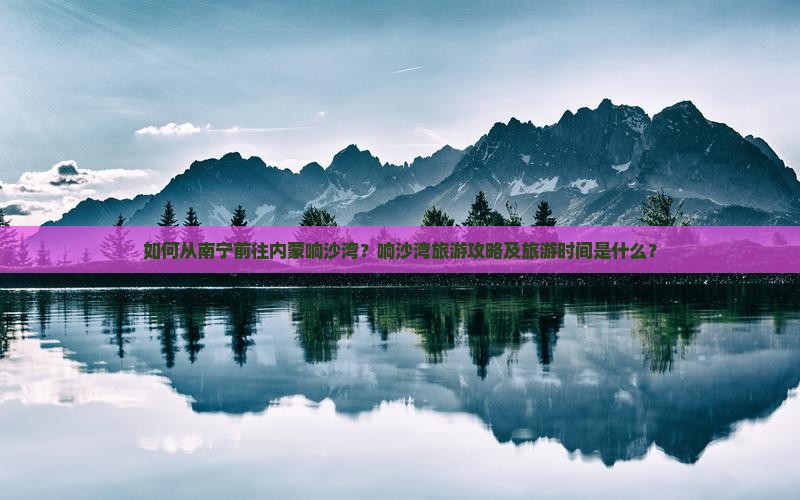 如何从南宁前往内蒙响沙湾？响沙湾旅游攻略及旅游时间是什么？