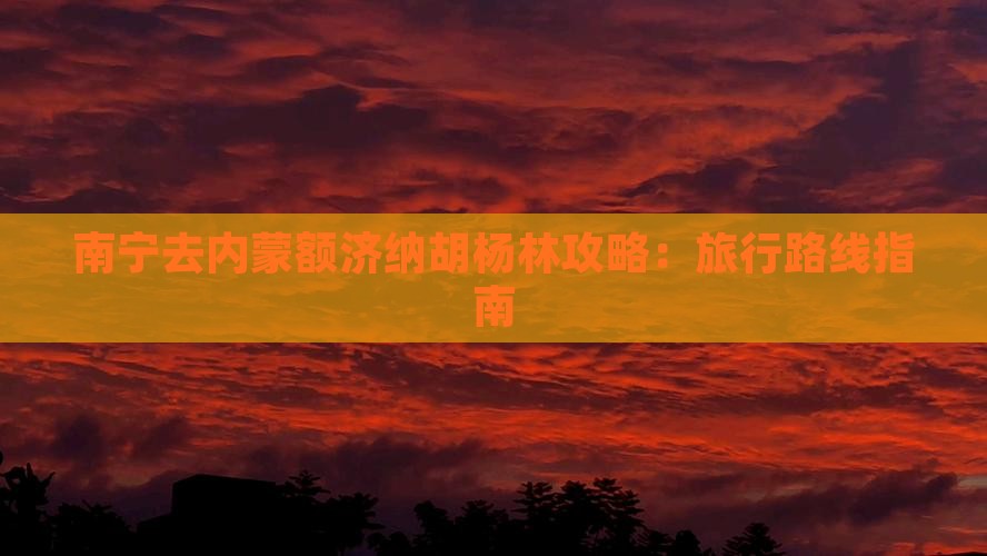 南宁去内蒙额济纳胡杨林攻略：旅行路线指南