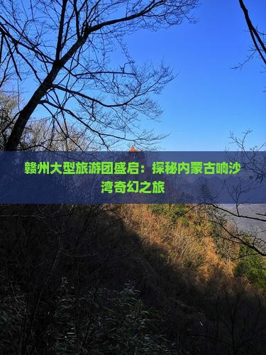 赣州大型旅游团盛启：探秘内蒙古响沙湾奇幻之旅