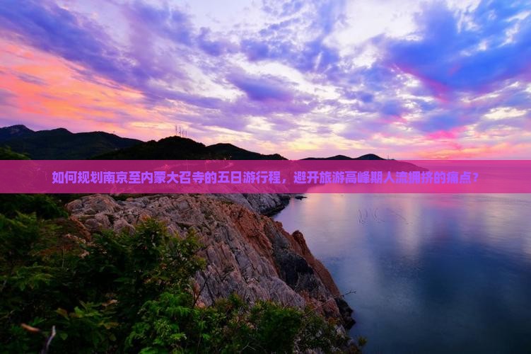如何规划南京至内蒙大召寺的五日游行程，避开旅游高峰期人流拥挤的痛点？