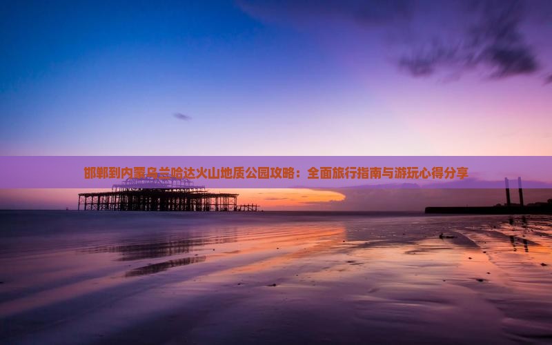 邯郸到内蒙乌兰哈达火山地质公园攻略：全面旅行指南与游玩心得分享