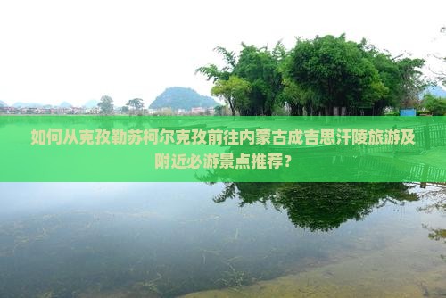 如何从克孜勒苏柯尔克孜前往内蒙古成吉思汗陵旅游及附近必游景点推荐？