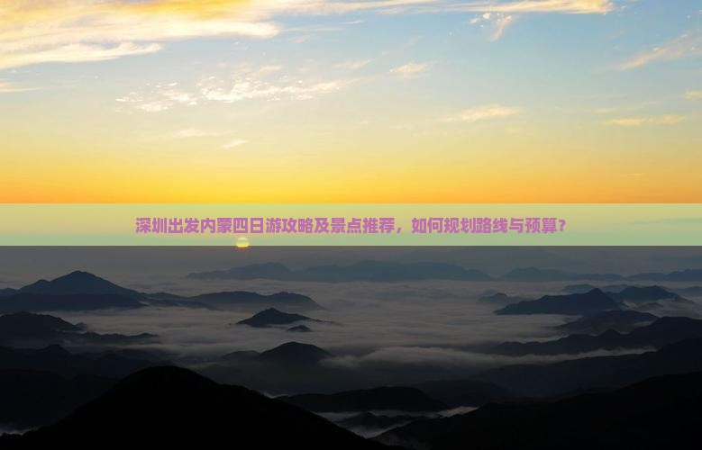 深圳出发内蒙四日游攻略及景点推荐，如何规划路线与预算？