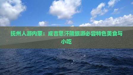 抚州人游内蒙：成吉思汗陵旅游必尝特色美食与小吃