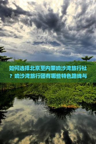 如何选择北京至内蒙响沙湾旅行社？响沙湾旅行团有哪些特色路线与活动？内蒙响沙湾旅游攻略与预订旅行社常见问题解答