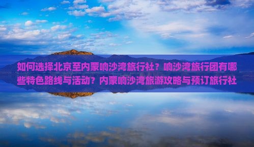 如何选择北京至内蒙响沙湾旅行社？响沙湾旅行团有哪些特色路线与活动？内蒙响沙湾旅游攻略与预订旅行社常见问题解答