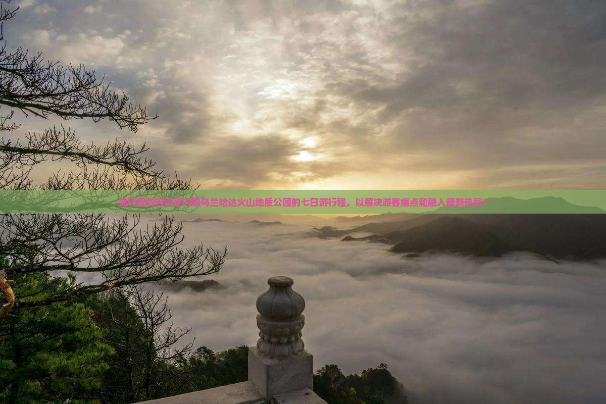 如何规划吕梁至内蒙乌兰哈达火山地质公园的七日游行程，以解决游客痛点和融入最新热词？