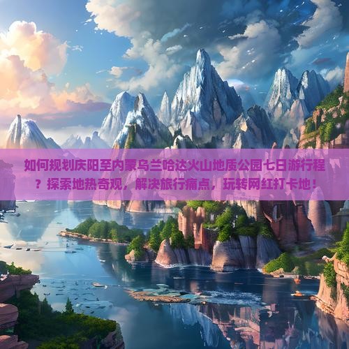 如何规划庆阳至内蒙乌兰哈达火山地质公园七日游行程？探索地热奇观，解决旅行痛点，玩转网红打卡地！