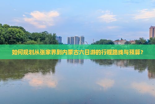 如何规划从张家界到内蒙古六日游的行程路线与预算？