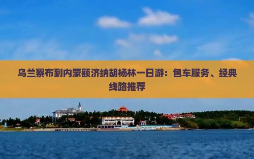 乌兰察布到内蒙额济纳胡杨林一日游：包车服务、经典线路推荐