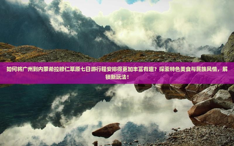 如何将广州到内蒙希拉穆仁草原七日游行程安排得更加丰富有趣？探索特色美食与民族风情，解锁新玩法！