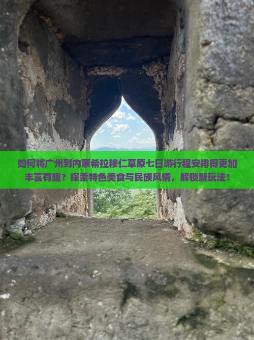 如何将广州到内蒙希拉穆仁草原七日游行程安排得更加丰富有趣？探索特色美食与民族风情，解锁新玩法！