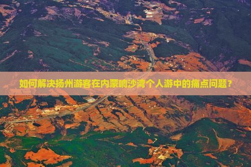如何解决扬州游客在内蒙响沙湾个人游中的痛点问题？