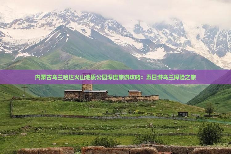内蒙古乌兰哈达火山地质公园深度旅游攻略：五日游乌兰探险之旅