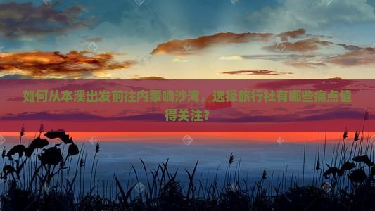 如何从本溪出发前往内蒙响沙湾，选择旅行社有哪些痛点值得关注？