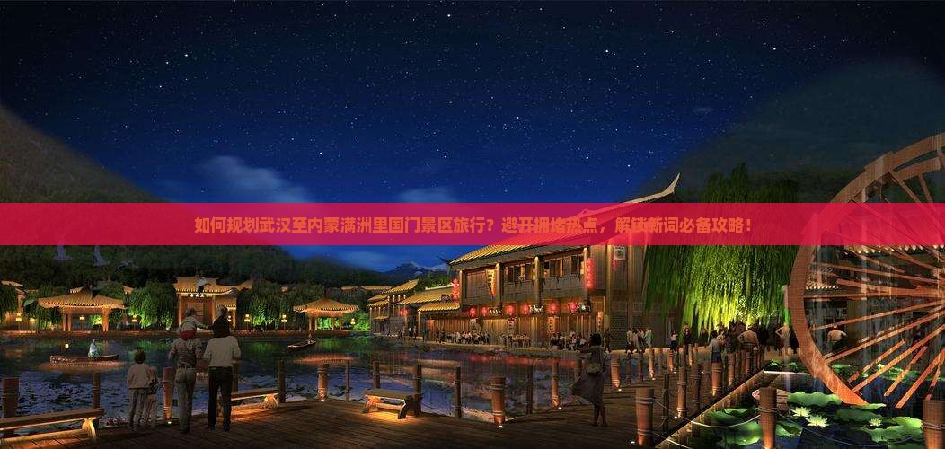 如何规划武汉至内蒙满洲里国门景区旅行？避开拥堵热点，解锁新词必备攻略！