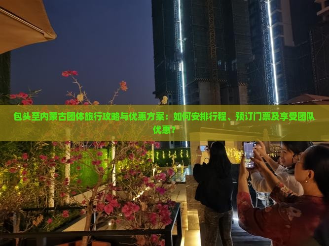 包头至内蒙古团体旅行攻略与优惠方案：如何安排行程、预订门票及享受团队优惠？
