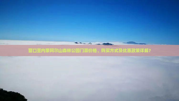 营口至内蒙阿尔山森林公园门票价格、购买方式及优惠政策详解？