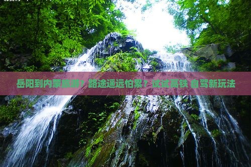 岳阳到内蒙旅游？路途遥远怕累？试试高铁+自驾新玩法