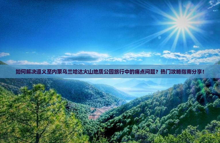 如何解决遵义至内蒙乌兰哈达火山地质公园旅行中的痛点问题？热门攻略指南分享！