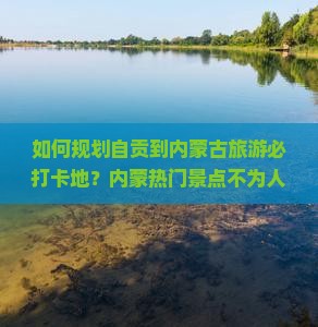 如何规划自贡到内蒙古旅游必打卡地？内蒙热门景点不为人知的痛点与攻略！