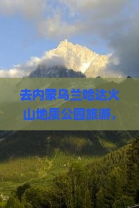 去内蒙乌兰哈达火山地质公园旅游，濮阳的游客需要注意哪些事项？有哪些特色小吃值得品尝？