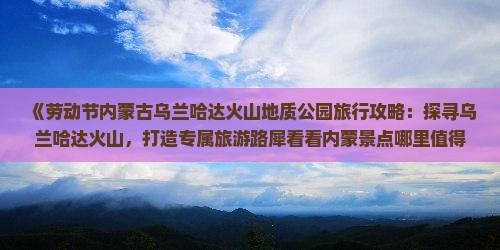 《劳动节内蒙古乌兰哈达火山地质公园旅行攻略：探寻乌兰哈达火山，打造专属旅游路犀看看内蒙景点哪里值得一游》