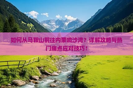如何从马鞍山前往内蒙响沙湾？详解攻略与热门痛点应对技巧！