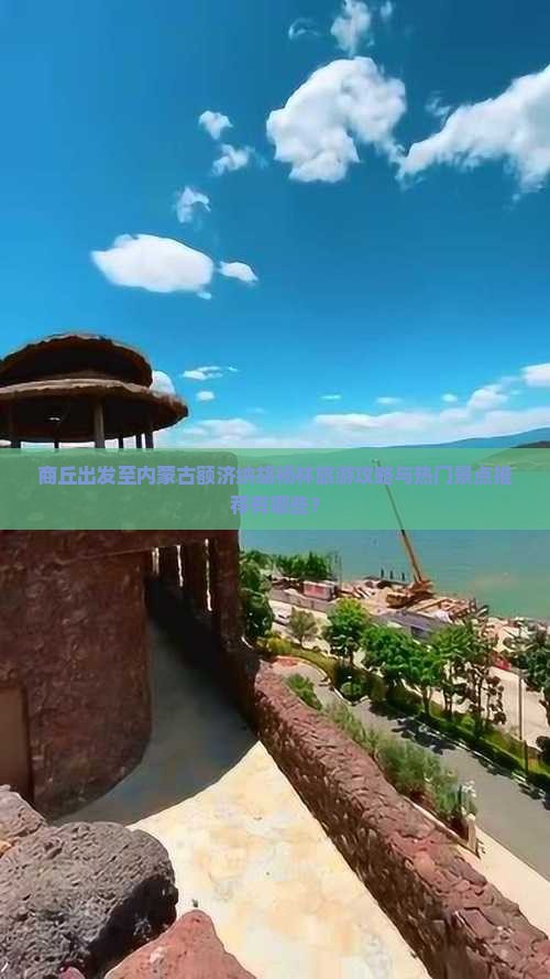 商丘出发至内蒙古额济纳胡杨林旅游攻略与热门景点推荐有哪些？