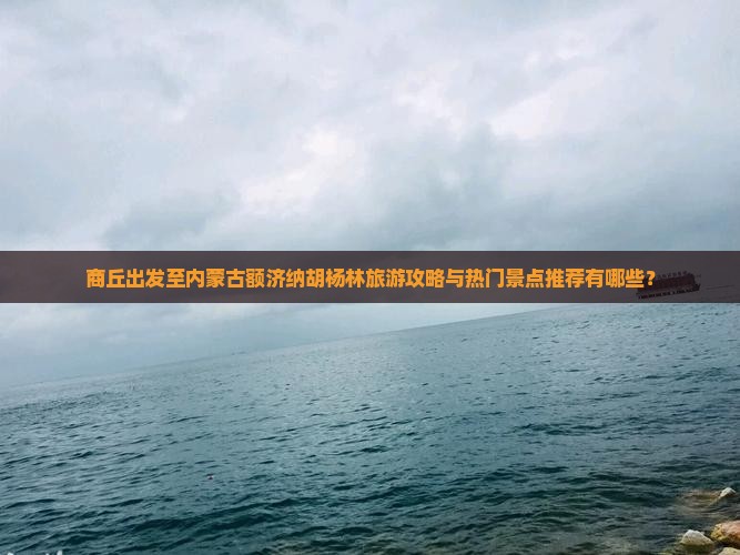商丘出发至内蒙古额济纳胡杨林旅游攻略与热门景点推荐有哪些？