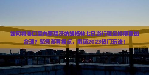 如何将海口至内蒙额济纳胡杨林七日游行程安排得更加合理？聚焦游客痛点，解锁2023热门玩法！