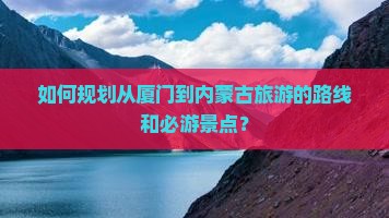 如何规划从厦门到内蒙古旅游的路线和必游景点？