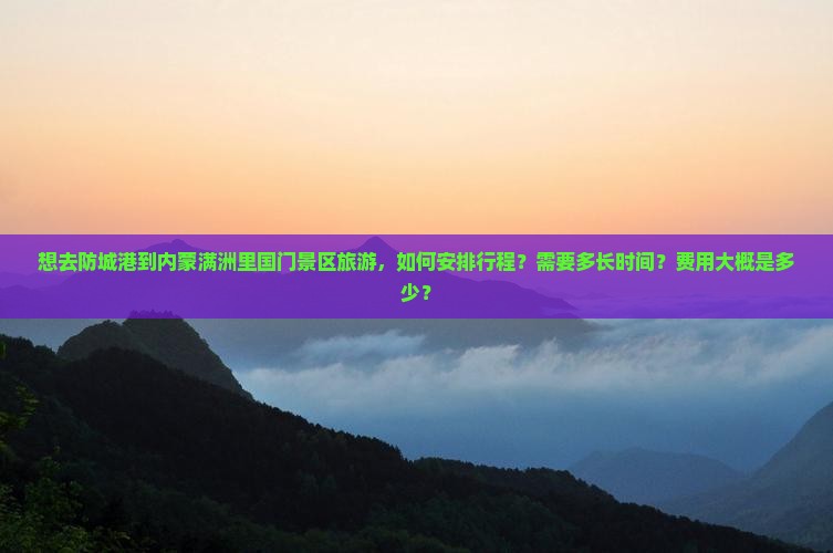 想去防城港到内蒙满洲里国门景区旅游，如何安排行程？需要多长时间？费用大概是多少？