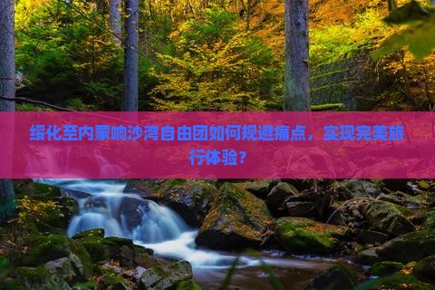 绥化至内蒙响沙湾自由团如何规避痛点，实现完美旅行体验？