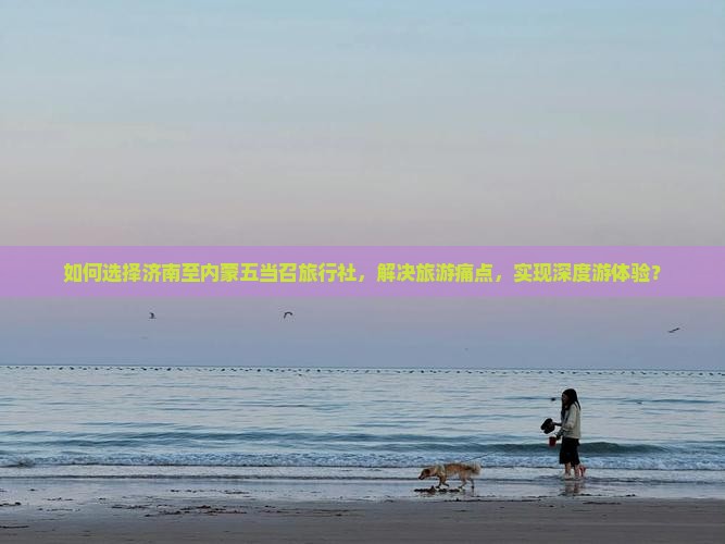 如何选择济南至内蒙五当召旅行社，解决旅游痛点，实现深度游体验？