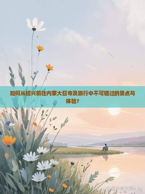 如何从绍兴前往内蒙大召寺及旅行中不可错过的景点与体验？