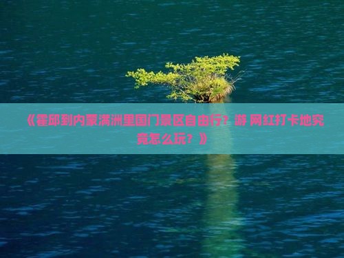 《霍邱到内蒙满洲里国门景区自由行？游+网红打卡地究竟怎么玩？》