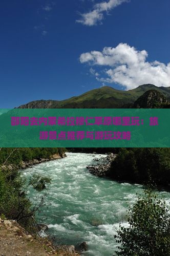 邵阳去内蒙希拉穆仁草原哪里玩：旅游景点推荐与游玩攻略