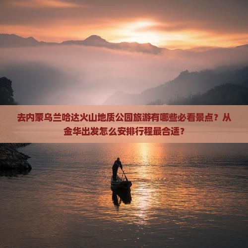 去内蒙乌兰哈达火山地质公园旅游有哪些必看景点？从金华出发怎么安排行程最合适？