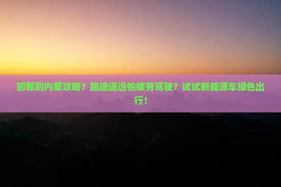 邯郸到内蒙攻略？路途遥远怕疲劳驾驶？试试新能源车绿色出行！