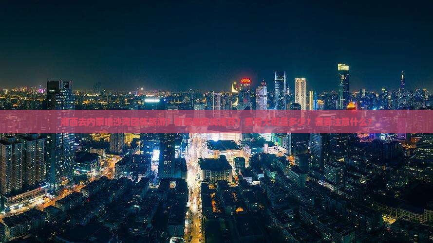 湘西去内蒙响沙湾团体旅游？有哪些路线推荐？费用大概是多少？需要注意什么？